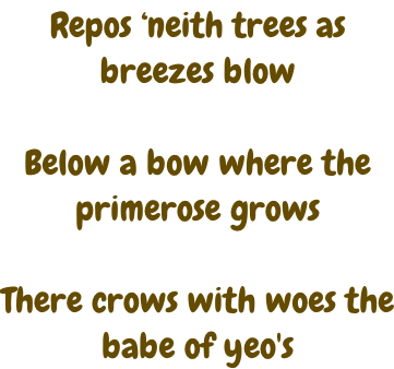 Repos ‘neith trees as breezes blow  Below a bow where the primerose grows  There crows with woes the babe of yeo's