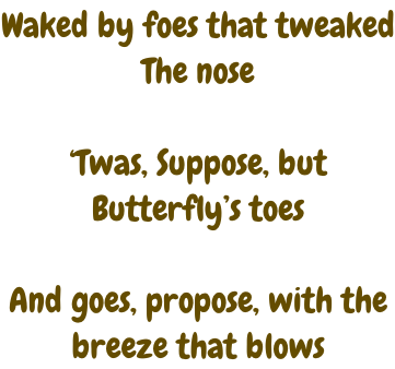 Waked by foes that tweaked The nose  ‘Twas, Suppose, but  Butterfly’s toes  And goes, propose, with the breeze that blows